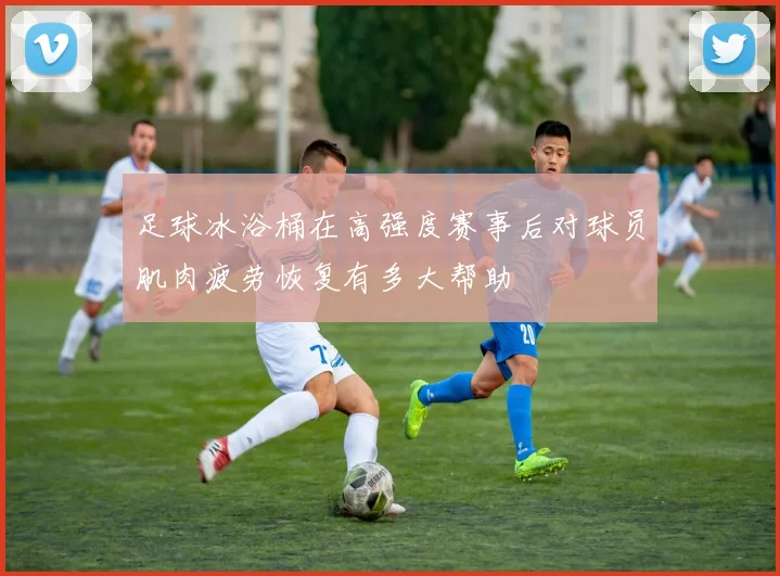 足球冰浴桶在高强度赛事后对球员肌肉疲劳恢复有多大帮助