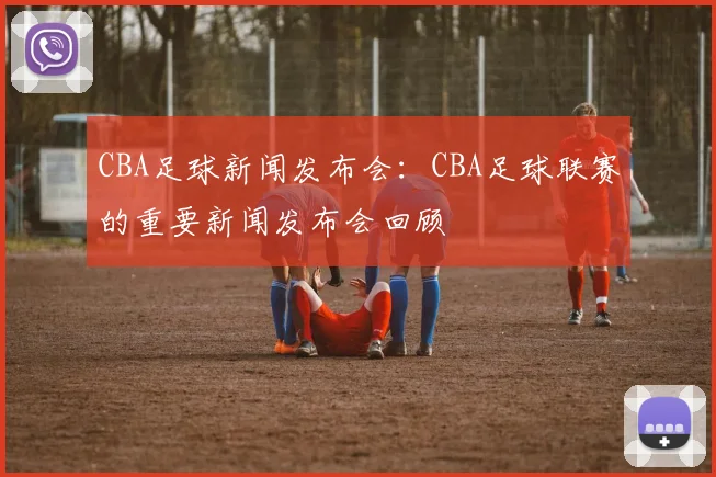 CBA足球新闻发布会：CBA足球联赛的重要新闻发布会回顾